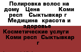 Полировка волос на дому › Цена ­ 300 - Коми респ., Сыктывкар г. Медицина, красота и здоровье » Косметические услуги   . Коми респ.,Сыктывкар г.